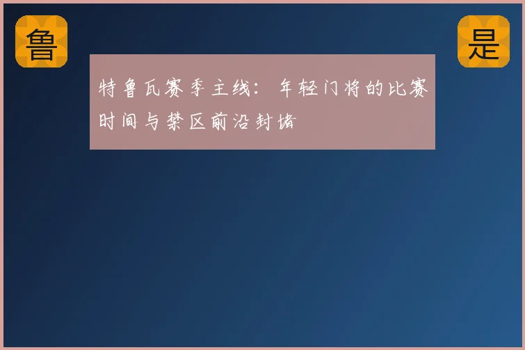 特鲁瓦赛季主线：年轻门将的比赛时间与禁区前沿封堵