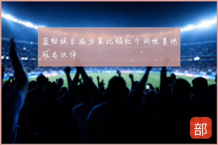 蓝鲸娱乐成为莱比锡红牛训练基地冠名伙伴